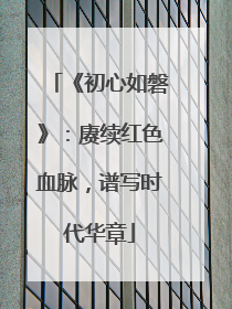 《初心如磐》：赓续红色血脉，谱写时代华章