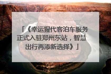 《幸运猩代客泊车服务正式入驻郑州东站，智慧出行再添新选择》