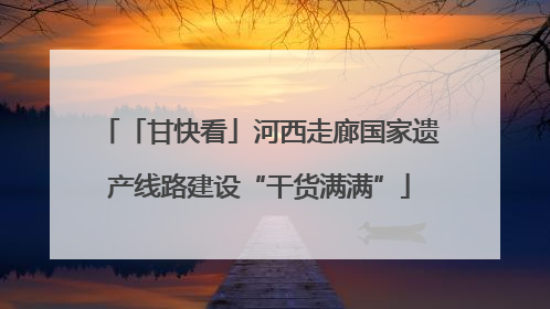 「甘快看」河西走廊国家遗产线路建设“干货满满”