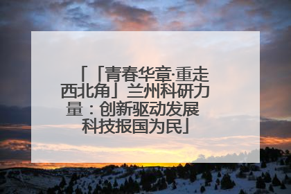「青春华章·重走西北角」兰州科研力量：创新驱动发展 科技报国为民