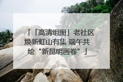 「高清组图」老社区焕新虹山有集 端午共绘“新昆明画卷”