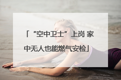 “空中卫士”上岗 家中无人也能燃气安检