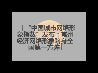 “中国城市网络形象指数”发布：常州经济网络形象跻身全国第一方阵