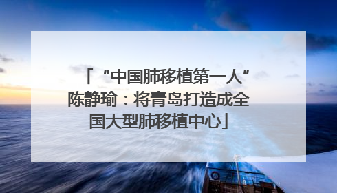 “中国肺移植第一人”陈静瑜：将青岛打造成全国大型肺移植中心