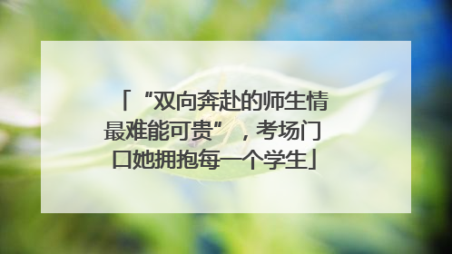 “双向奔赴的师生情最难能可贵”，考场门口她拥抱每一个学生