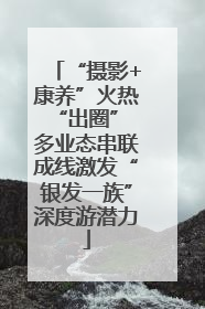 “摄影+康养”火热“出圈” 多业态串联成线激发“银发一族”深度游潜力