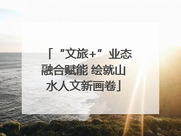 “文旅+”业态融合赋能 绘就山水人文新画卷