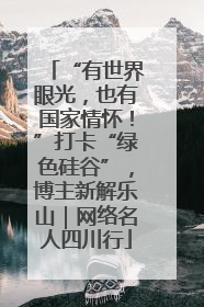 “有世界眼光，也有国家情怀！”打卡“绿色硅谷”，博主新解乐山｜网络名人四川行