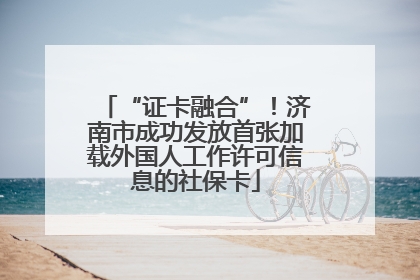 “证卡融合”！济南市成功发放首张加载外国人工作许可信息的社保卡