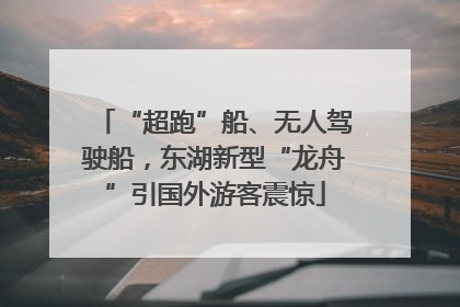 “超跑”船、无人驾驶船，东湖新型“龙舟”引国外游客震惊
