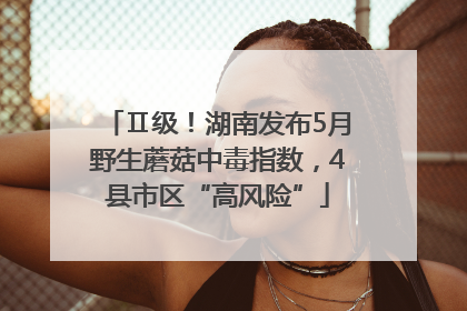 Ⅱ级！湖南发布5月野生蘑菇中毒指数，4县市区“高风险”