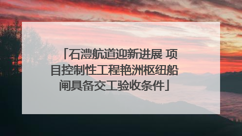 石澧航道迎新进展 项目控制性工程艳洲枢纽船闸具备交工验收条件