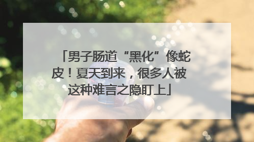 男子肠道“黑化”像蛇皮！夏天到来，很多人被这种难言之隐盯上