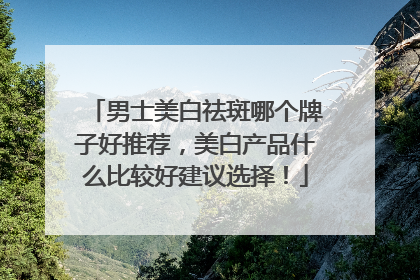 男士美白祛斑哪个牌子好推荐，美白产品什么比较好建议选择！