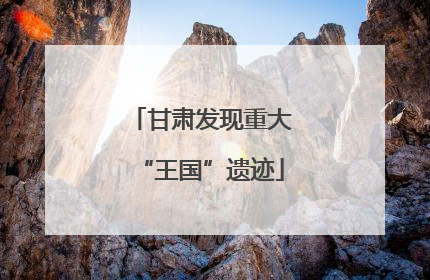 甘肃发现重大“王国”遗迹