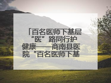 百名医师下基层 “医”路同行护健康——商南县医院“百名医师下基层”工作纪实