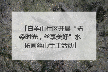 白羊山社区开展“拓染时光，丝享美好”水拓画丝巾手工活动