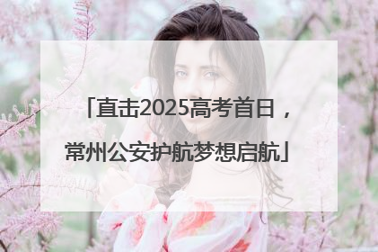 直击2025高考首日，常州公安护航梦想启航