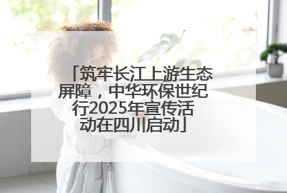 筑牢长江上游生态屏障，中华环保世纪行2025年宣传活动在四川启动