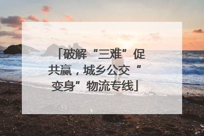 破解“三难”促共赢，城乡公交“变身”物流专线