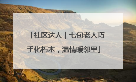 社区达人｜七旬老人巧手化朽木，温情暖邻里