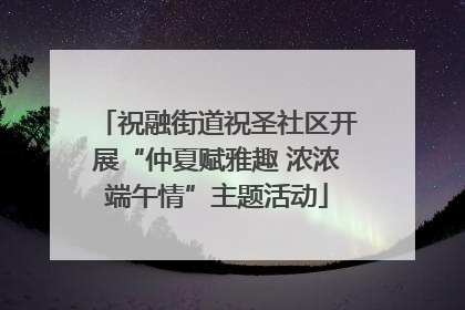 祝融街道祝圣社区开展“仲夏赋雅趣 浓浓端午情”主题活动