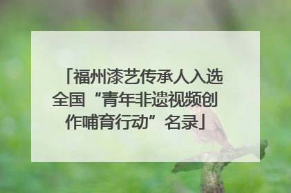 福州漆艺传承人入选全国“青年非遗视频创作哺育行动”名录