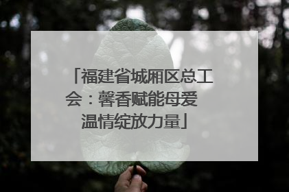 福建省城厢区总工会：馨香赋能母爱 温情绽放力量