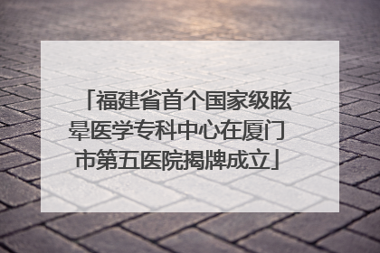 福建省首个国家级眩晕医学专科中心在厦门市第五医院揭牌成立