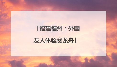 福建福州：外国友人体验赛龙舟