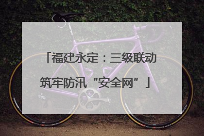 福建永定：三级联动筑牢防汛“安全网”
