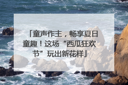 童声作主，畅享夏日童趣！这场“西瓜狂欢节”玩出新花样