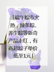 端午粽市火热，辣条粽、养生粽等新奇产品走红，有商超粽子单价低至1元