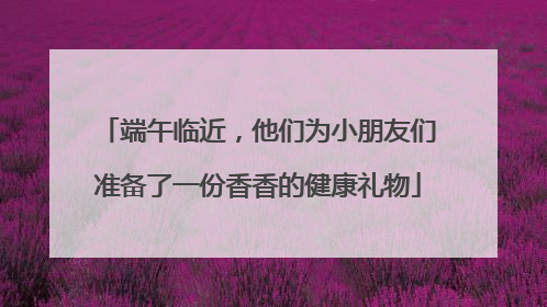 端午临近，他们为小朋友们准备了一份香香的健康礼物