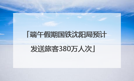 端午假期国铁沈阳局预计发送旅客380万人次