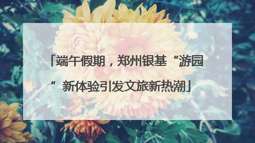 端午假期，郑州银基“游园”新体验引发文旅新热潮