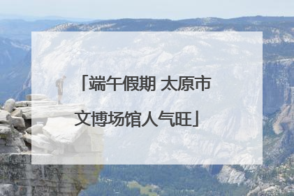 端午假期 太原市文博场馆人气旺