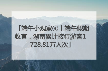 端午小观察③丨端午假期收官，湖南累计接待游客1728.81万人次
