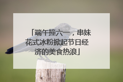 端午撞六一，串妹花式冰粉掀起节日经济的美食热浪