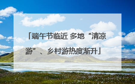 端午节临近 多地“清凉游”、乡村游热度渐升