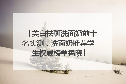 美白祛斑洗面奶前十名实测，洗面奶推荐学生权威榜单揭晓