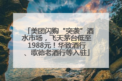 美团闪购“突袭”酒水市场，飞天茅台低至1988元！华致酒行、歌德老酒行等入驻