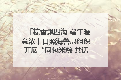 粽香飘四海 端午暖意浓｜日照海警局组织开展“同包米粽 共话端午”系列活动