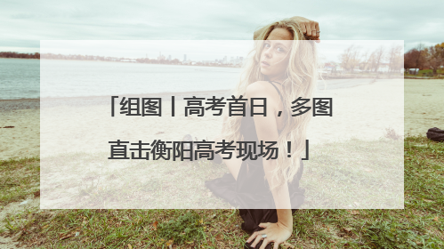 组图丨高考首日，多图直击衡阳高考现场！