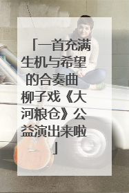 一首充满生机与希望的合奏曲 柳子戏《大河粮仓》公益演出来啦