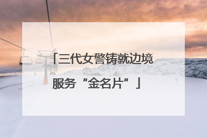 三代女警铸就边境服务“金名片”