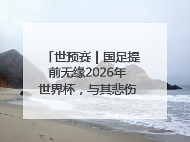 世预赛｜国足提前无缘2026年世界杯，与其悲伤，不如尽快从选帅开始重建
