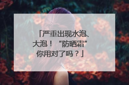 严重出现水泡、大泡！“防晒霜”你用对了吗？