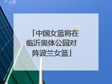 中国女篮将在临沂奥体公园对阵波兰女篮