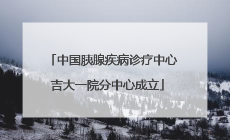 中国胰腺疾病诊疗中心吉大一院分中心成立